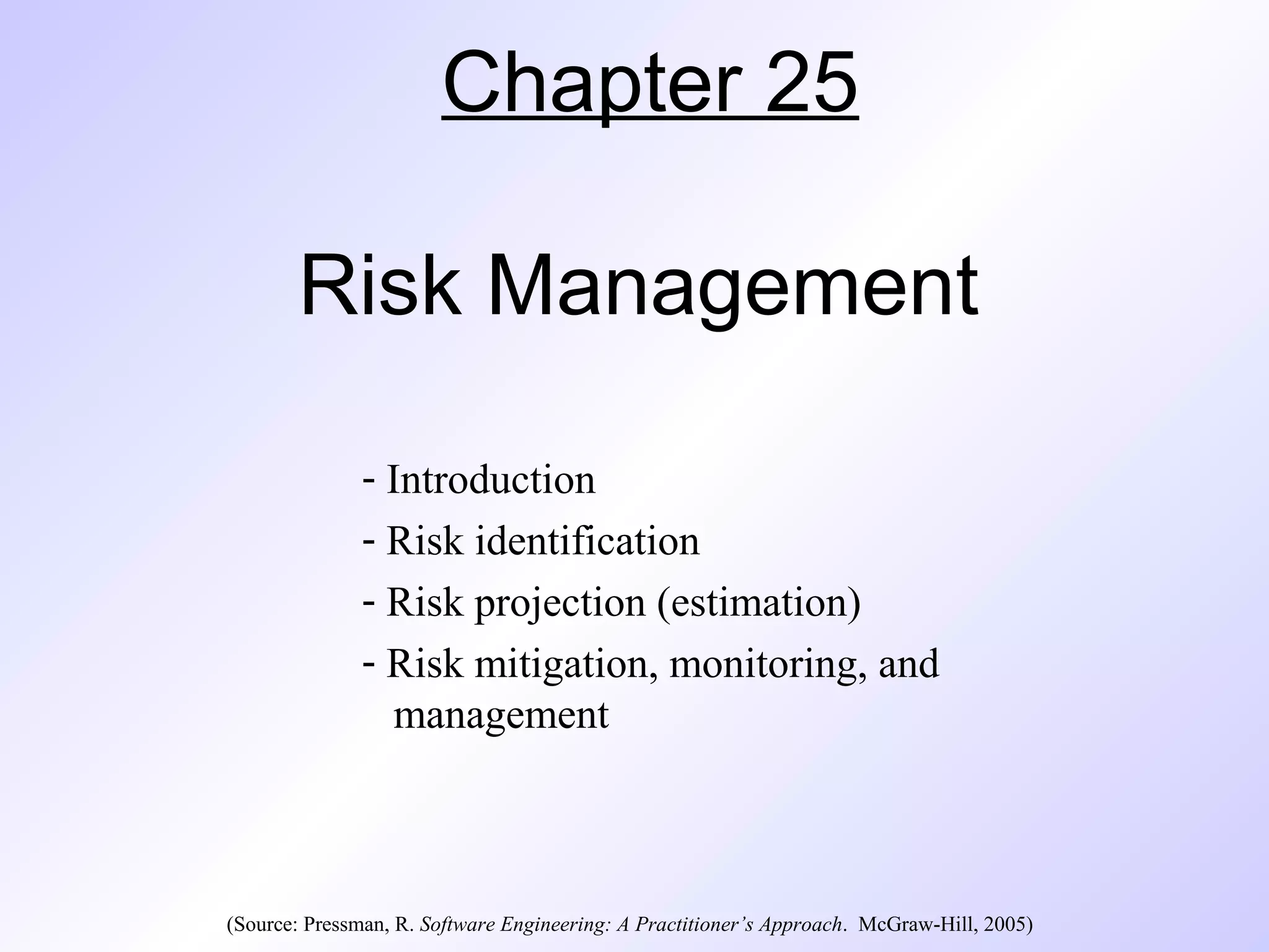 Chapter 25
Risk Management
- Introduction
- Risk identification
- Risk projection (estimation)
- Risk mitigation, monitoring, and
management
(Source: Pressman, R. Software Engineering: A Practitioner’s Approach. McGraw-Hill, 2005)
 