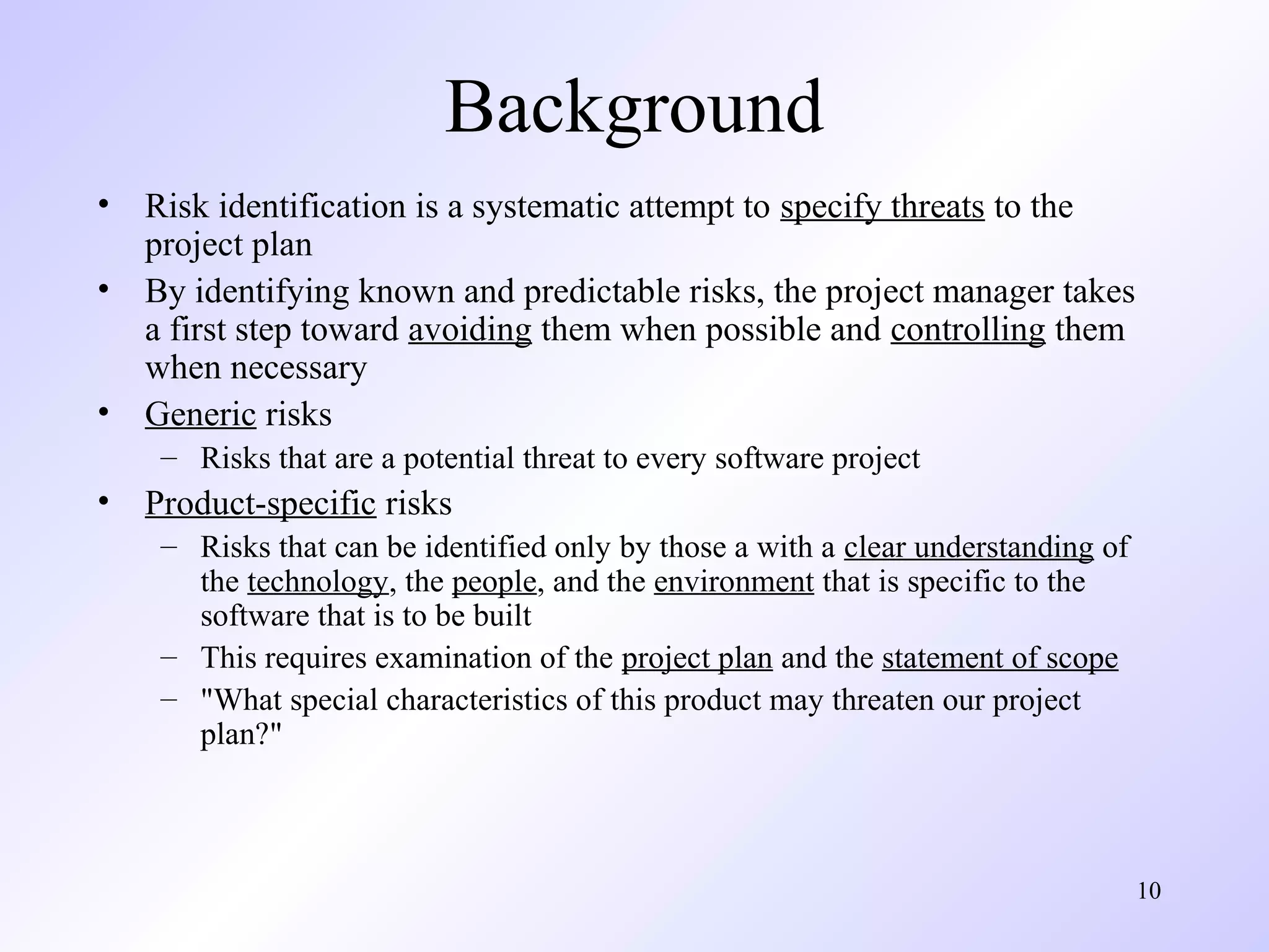 10
Background
• Risk identification is a systematic attempt to specify threats to the
project plan
• By identifying known and predictable risks, the project manager takes
a first step toward avoiding them when possible and controlling them
when necessary
• Generic risks
– Risks that are a potential threat to every software project
• Product-specific risks
– Risks that can be identified only by those a with a clear understanding of
the technology, the people, and the environment that is specific to the
software that is to be built
– This requires examination of the project plan and the statement of scope
– "What special characteristics of this product may threaten our project
plan?"
 