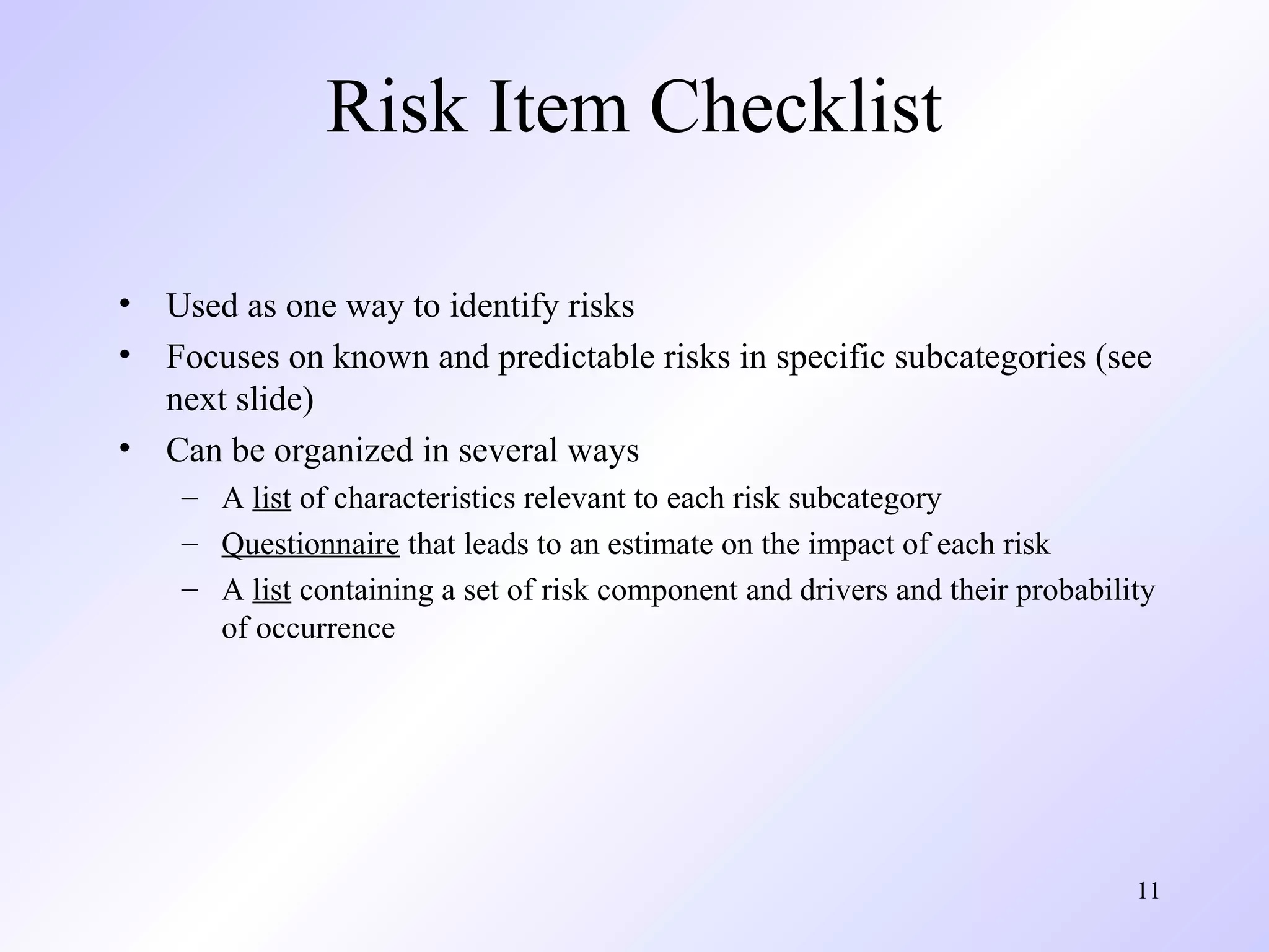 11
Risk Item Checklist
• Used as one way to identify risks
• Focuses on known and predictable risks in specific subcategories (see
next slide)
• Can be organized in several ways
– A list of characteristics relevant to each risk subcategory
– Questionnaire that leads to an estimate on the impact of each risk
– A list containing a set of risk component and drivers and their probability
of occurrence
 