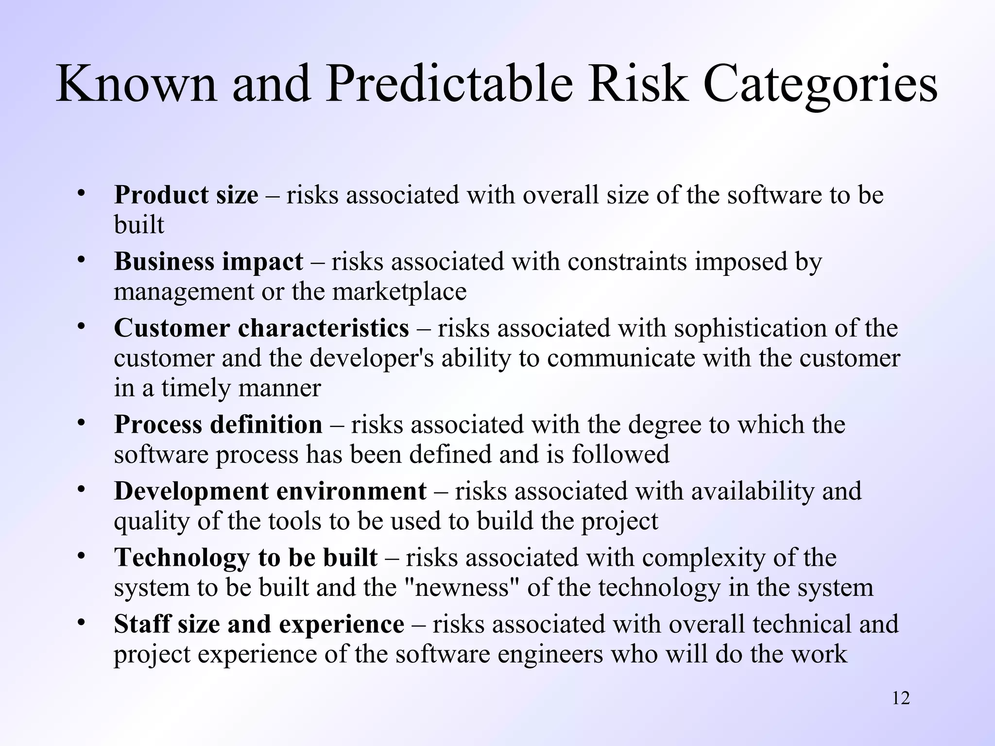 12
Known and Predictable Risk Categories
• Product size – risks associated with overall size of the software to be
built
• Business impact – risks associated with constraints imposed by
management or the marketplace
• Customer characteristics – risks associated with sophistication of the
customer and the developer's ability to communicate with the customer
in a timely manner
• Process definition – risks associated with the degree to which the
software process has been defined and is followed
• Development environment – risks associated with availability and
quality of the tools to be used to build the project
• Technology to be built – risks associated with complexity of the
system to be built and the "newness" of the technology in the system
• Staff size and experience – risks associated with overall technical and
project experience of the software engineers who will do the work
 