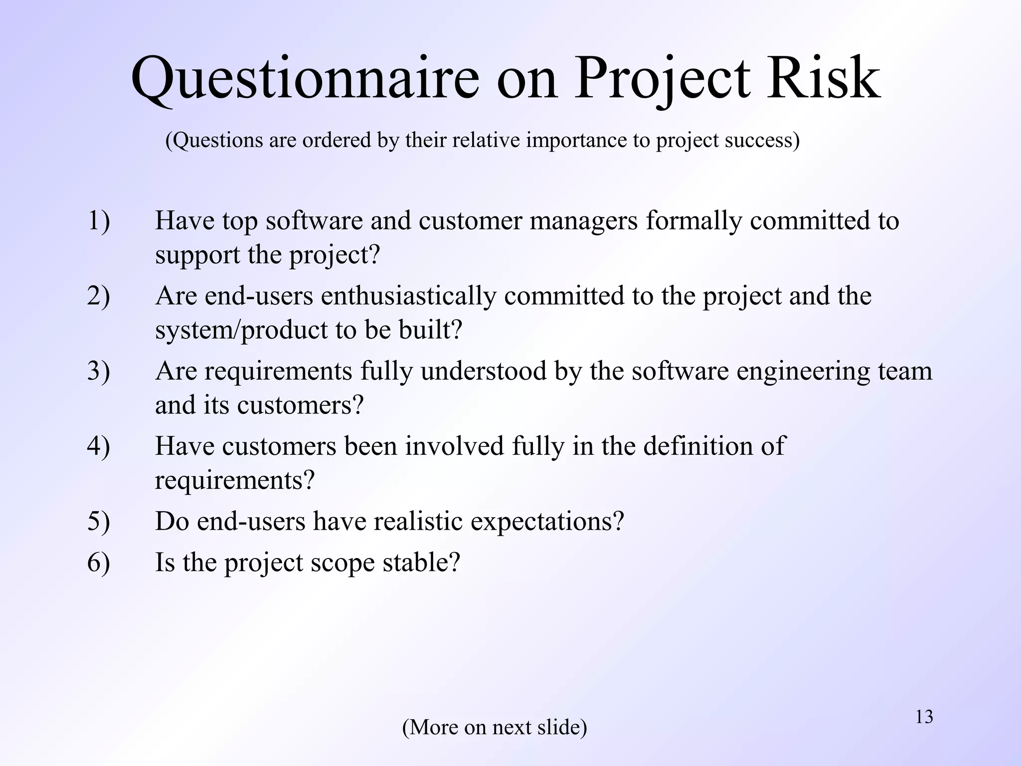 13
Questionnaire on Project Risk
1) Have top software and customer managers formally committed to
support the project?
2) Are end-users enthusiastically committed to the project and the
system/product to be built?
3) Are requirements fully understood by the software engineering team
and its customers?
4) Have customers been involved fully in the definition of
requirements?
5) Do end-users have realistic expectations?
6) Is the project scope stable?
(Questions are ordered by their relative importance to project success)
(More on next slide)
 