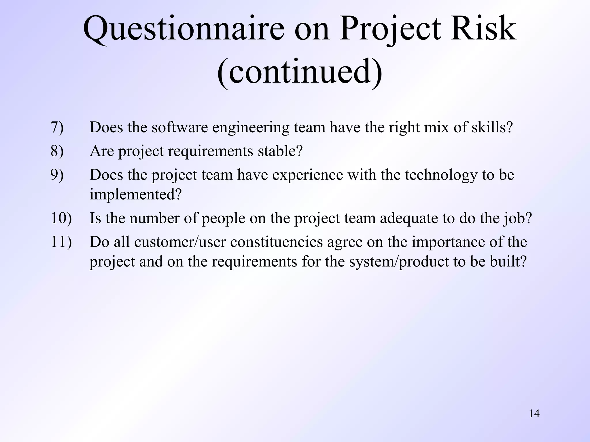 14
Questionnaire on Project Risk
(continued)
7) Does the software engineering team have the right mix of skills?
8) Are project requirements stable?
9) Does the project team have experience with the technology to be
implemented?
10) Is the number of people on the project team adequate to do the job?
11) Do all customer/user constituencies agree on the importance of the
project and on the requirements for the system/product to be built?
 
