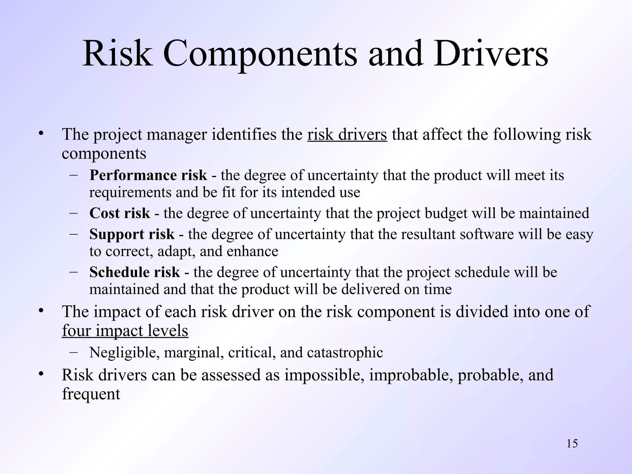 15
Risk Components and Drivers
• The project manager identifies the risk drivers that affect the following risk
components
– Performance risk - the degree of uncertainty that the product will meet its
requirements and be fit for its intended use
– Cost risk - the degree of uncertainty that the project budget will be maintained
– Support risk - the degree of uncertainty that the resultant software will be easy
to correct, adapt, and enhance
– Schedule risk - the degree of uncertainty that the project schedule will be
maintained and that the product will be delivered on time
• The impact of each risk driver on the risk component is divided into one of
four impact levels
– Negligible, marginal, critical, and catastrophic
• Risk drivers can be assessed as impossible, improbable, probable, and
frequent
 