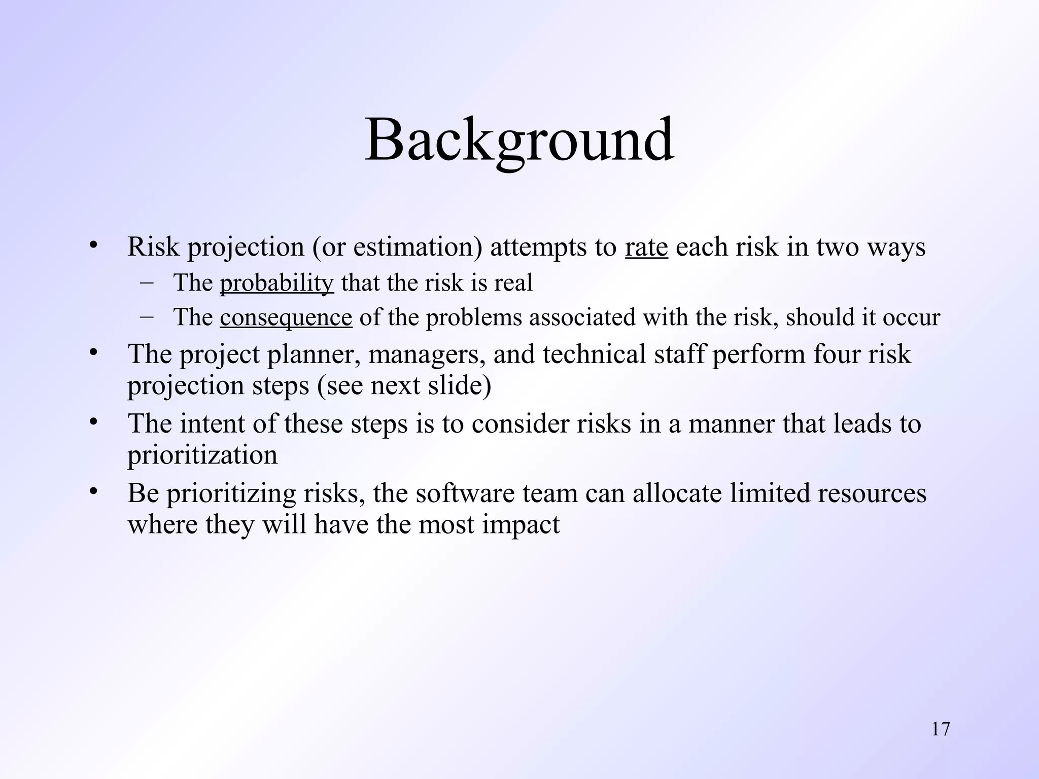 17
Background
• Risk projection (or estimation) attempts to rate each risk in two ways
– The probability that the risk is real
– The consequence of the problems associated with the risk, should it occur
• The project planner, managers, and technical staff perform four risk
projection steps (see next slide)
• The intent of these steps is to consider risks in a manner that leads to
prioritization
• Be prioritizing risks, the software team can allocate limited resources
where they will have the most impact
 