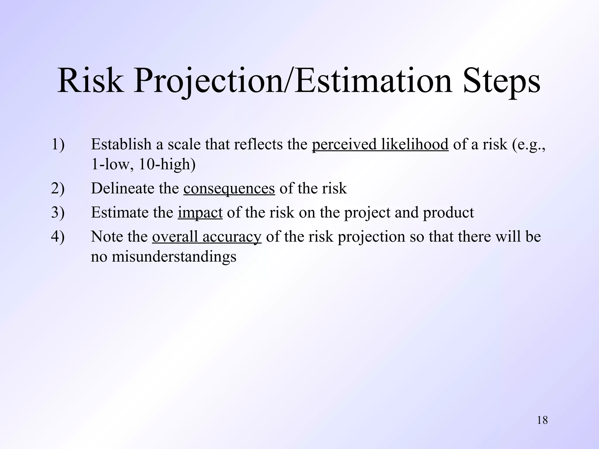 18
Risk Projection/Estimation Steps
1) Establish a scale that reflects the perceived likelihood of a risk (e.g.,
1-low, 10-high)
2) Delineate the consequences of the risk
3) Estimate the impact of the risk on the project and product
4) Note the overall accuracy of the risk projection so that there will be
no misunderstandings
 