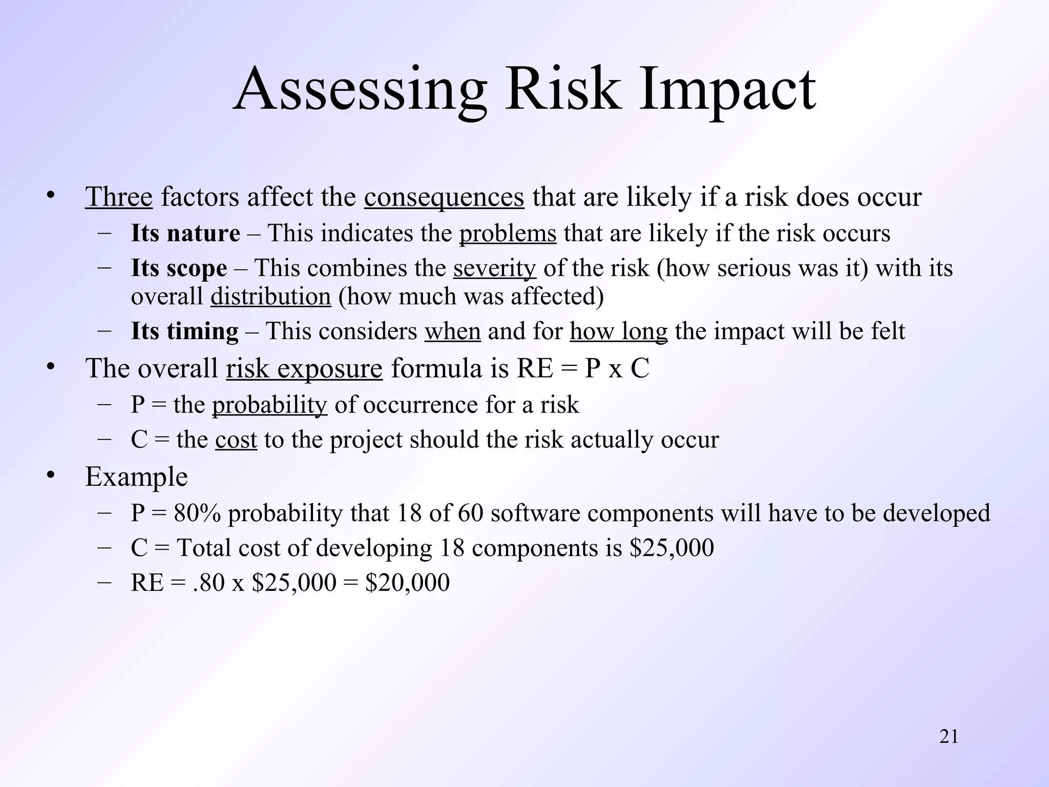 21
Assessing Risk Impact
• Three factors affect the consequences that are likely if a risk does occur
– Its nature – This indicates the problems that are likely if the risk occurs
– Its scope – This combines the severity of the risk (how serious was it) with its
overall distribution (how much was affected)
– Its timing – This considers when and for how long the impact will be felt
• The overall risk exposure formula is RE = P x C
– P = the probability of occurrence for a risk
– C = the cost to the project should the risk actually occur
• Example
– P = 80% probability that 18 of 60 software components will have to be developed
– C = Total cost of developing 18 components is $25,000
– RE = .80 x $25,000 = $20,000
 