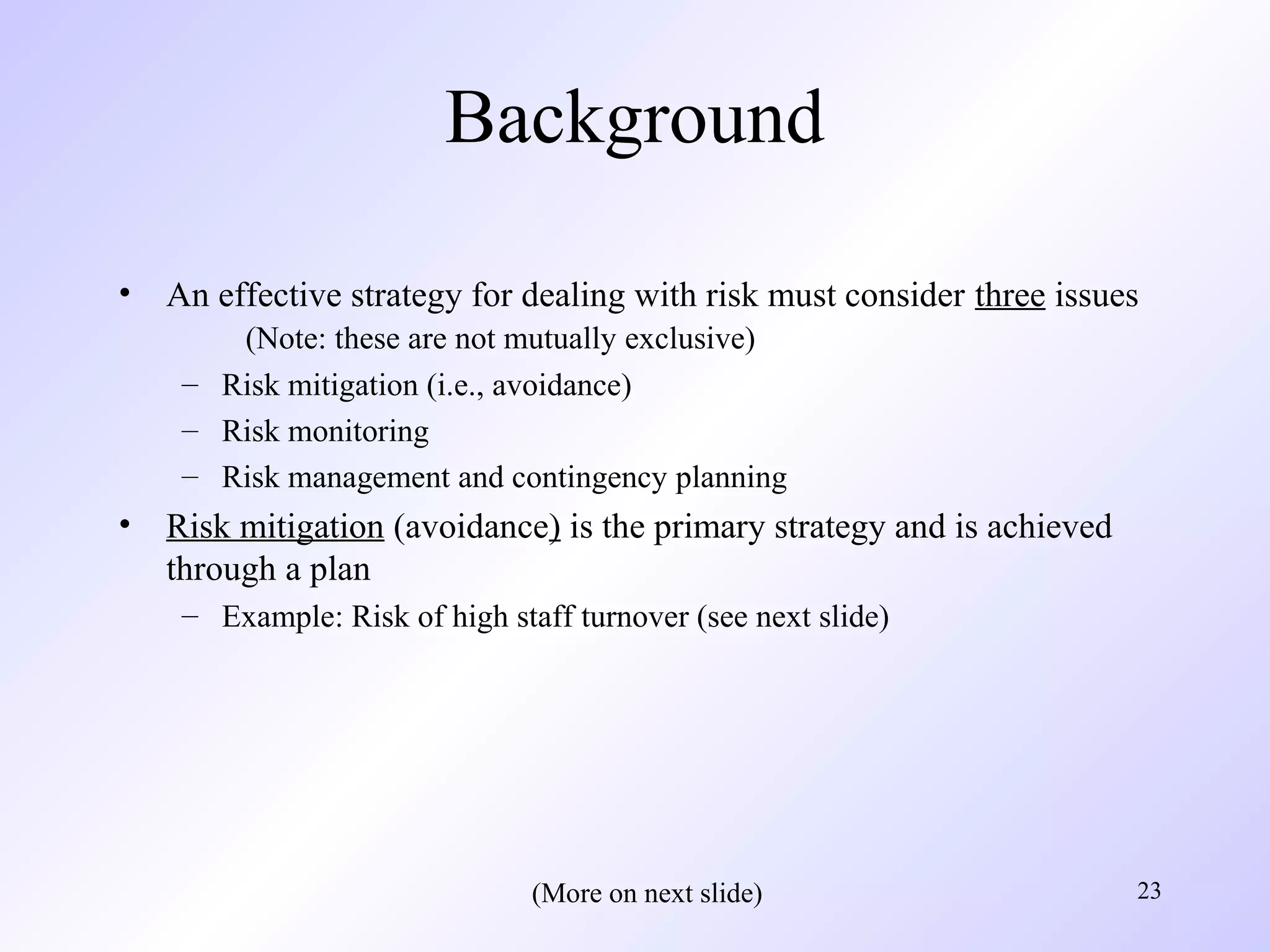 23
Background
• An effective strategy for dealing with risk must consider three issues
(Note: these are not mutually exclusive)
– Risk mitigation (i.e., avoidance)
– Risk monitoring
– Risk management and contingency planning
• Risk mitigation (avoidance) is the primary strategy and is achieved
through a plan
– Example: Risk of high staff turnover (see next slide)
(More on next slide)
 
