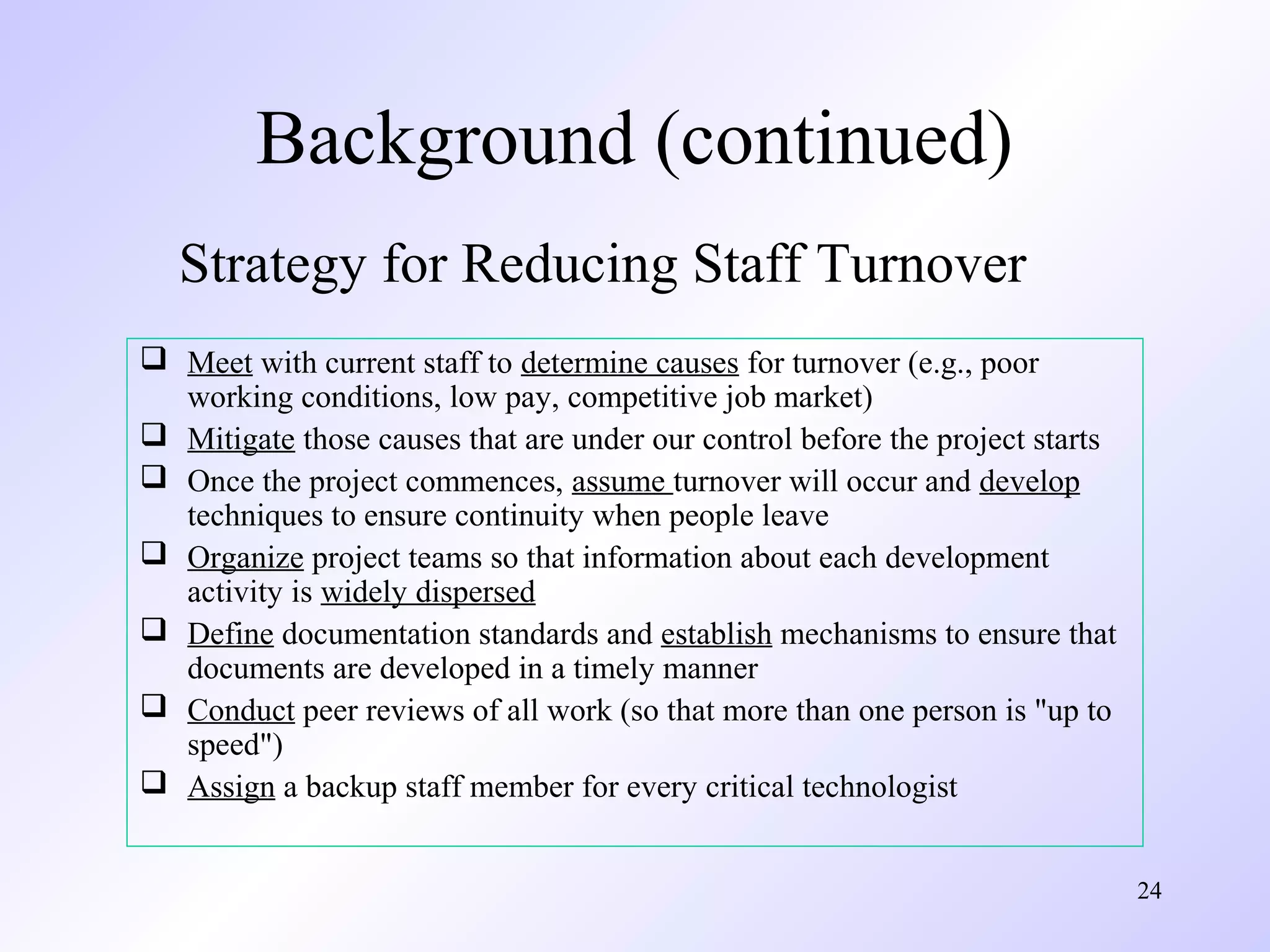 24
 Meet with current staff to determine causes for turnover (e.g., poor
working conditions, low pay, competitive job market)
 Mitigate those causes that are under our control before the project starts
 Once the project commences, assume turnover will occur and develop
techniques to ensure continuity when people leave
 Organize project teams so that information about each development
activity is widely dispersed
 Define documentation standards and establish mechanisms to ensure that
documents are developed in a timely manner
 Conduct peer reviews of all work (so that more than one person is "up to
speed")
 Assign a backup staff member for every critical technologist
Strategy for Reducing Staff Turnover
Background (continued)
 