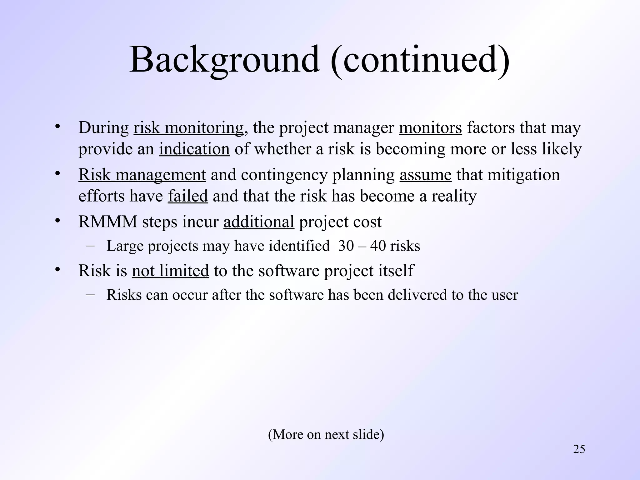 25
Background (continued)
• During risk monitoring, the project manager monitors factors that may
provide an indication of whether a risk is becoming more or less likely
• Risk management and contingency planning assume that mitigation
efforts have failed and that the risk has become a reality
• RMMM steps incur additional project cost
– Large projects may have identified 30 – 40 risks
• Risk is not limited to the software project itself
– Risks can occur after the software has been delivered to the user
(More on next slide)
 