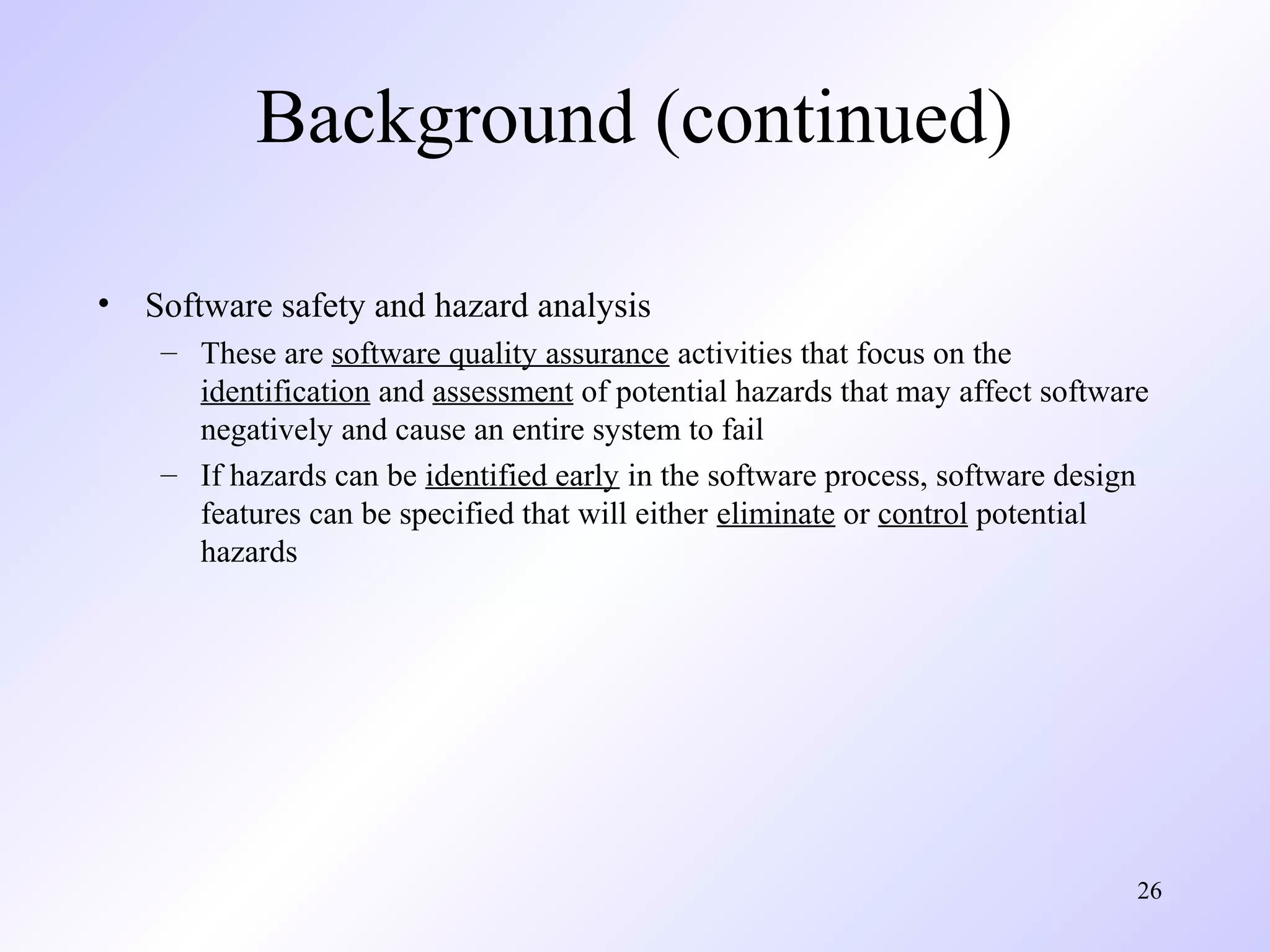 26
Background (continued)
• Software safety and hazard analysis
– These are software quality assurance activities that focus on the
identification and assessment of potential hazards that may affect software
negatively and cause an entire system to fail
– If hazards can be identified early in the software process, software design
features can be specified that will either eliminate or control potential
hazards
 