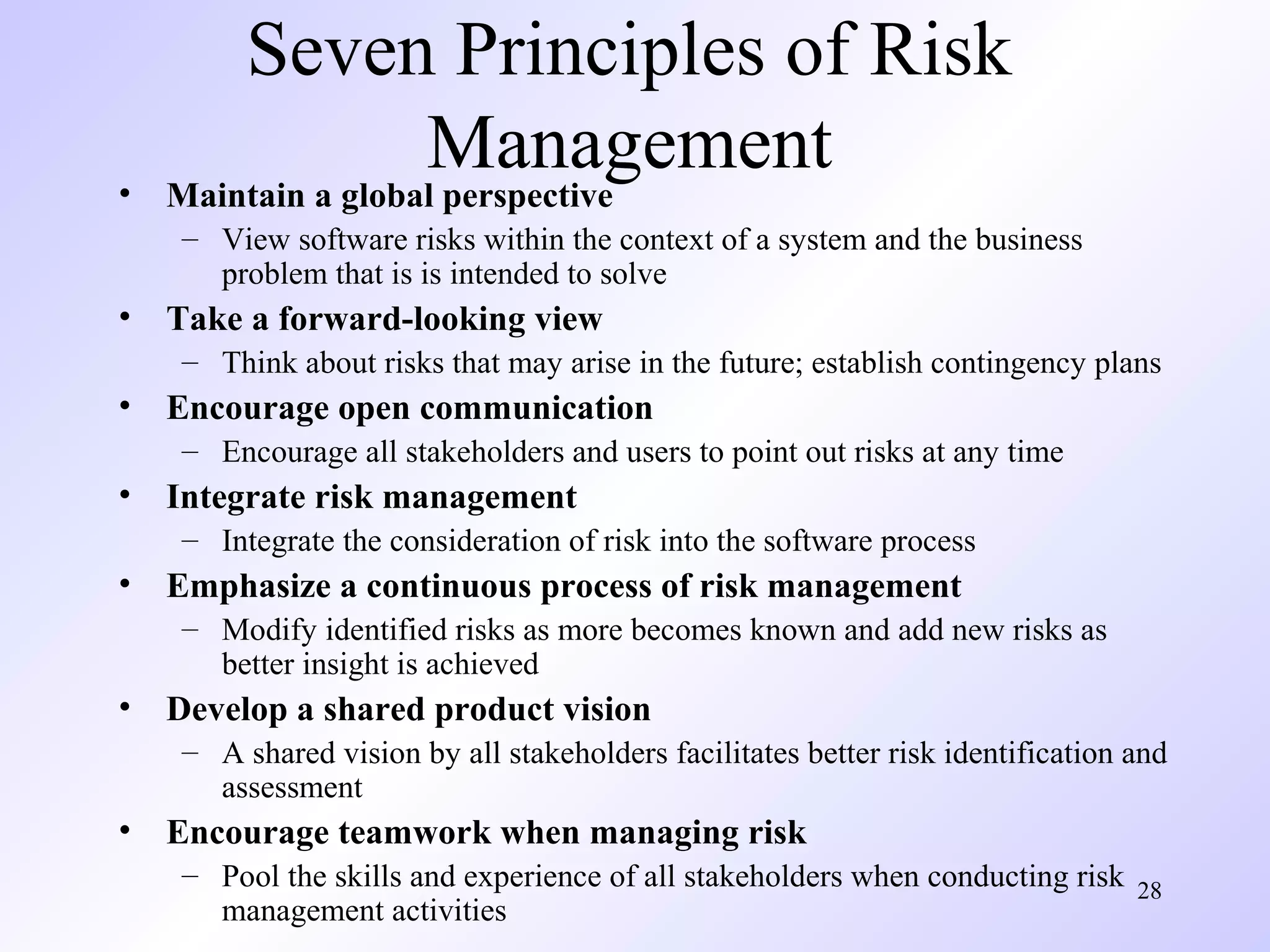 28
Seven Principles of Risk
Management• Maintain a global perspective
– View software risks within the context of a system and the business
problem that is is intended to solve
• Take a forward-looking view
– Think about risks that may arise in the future; establish contingency plans
• Encourage open communication
– Encourage all stakeholders and users to point out risks at any time
• Integrate risk management
– Integrate the consideration of risk into the software process
• Emphasize a continuous process of risk management
– Modify identified risks as more becomes known and add new risks as
better insight is achieved
• Develop a shared product vision
– A shared vision by all stakeholders facilitates better risk identification and
assessment
• Encourage teamwork when managing risk
– Pool the skills and experience of all stakeholders when conducting risk
management activities
 