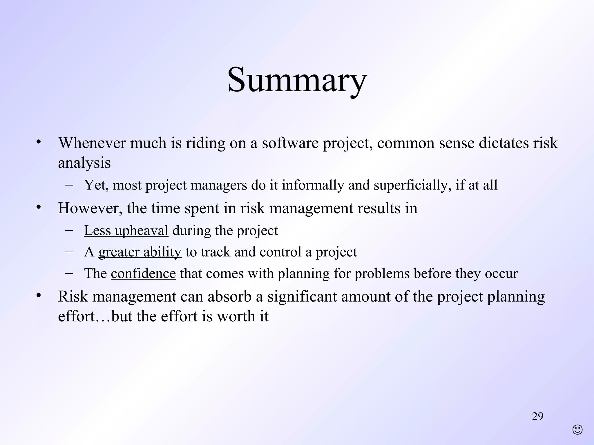 29
Summary
• Whenever much is riding on a software project, common sense dictates risk
analysis
– Yet, most project managers do it informally and superficially, if at all
• However, the time spent in risk management results in
– Less upheaval during the project
– A greater ability to track and control a project
– The confidence that comes with planning for problems before they occur
• Risk management can absorb a significant amount of the project planning
effort…but the effort is worth it

 
