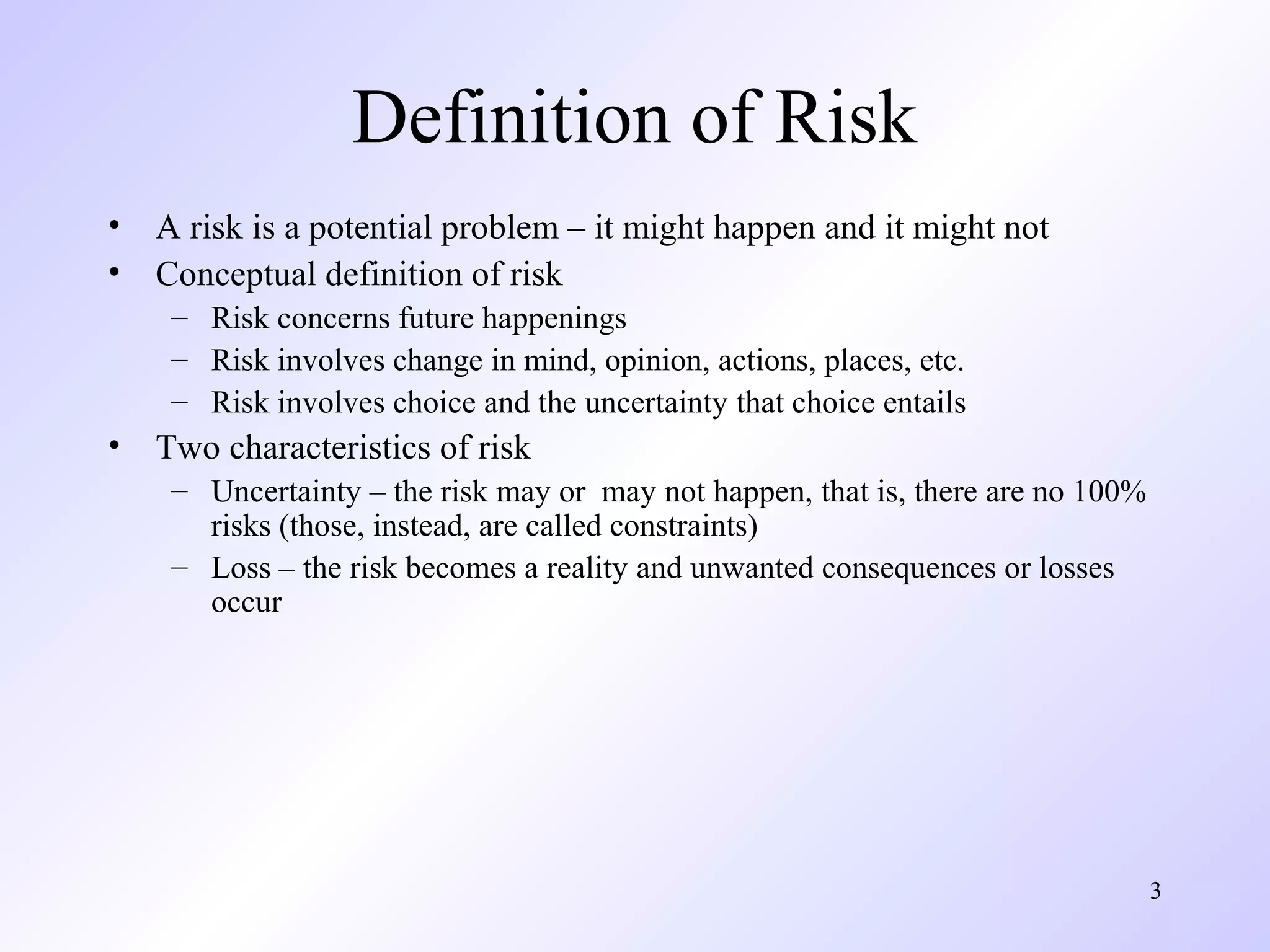 3
Definition of Risk
• A risk is a potential problem – it might happen and it might not
• Conceptual definition of risk
– Risk concerns future happenings
– Risk involves change in mind, opinion, actions, places, etc.
– Risk involves choice and the uncertainty that choice entails
• Two characteristics of risk
– Uncertainty – the risk may or may not happen, that is, there are no 100%
risks (those, instead, are called constraints)
– Loss – the risk becomes a reality and unwanted consequences or losses
occur
 