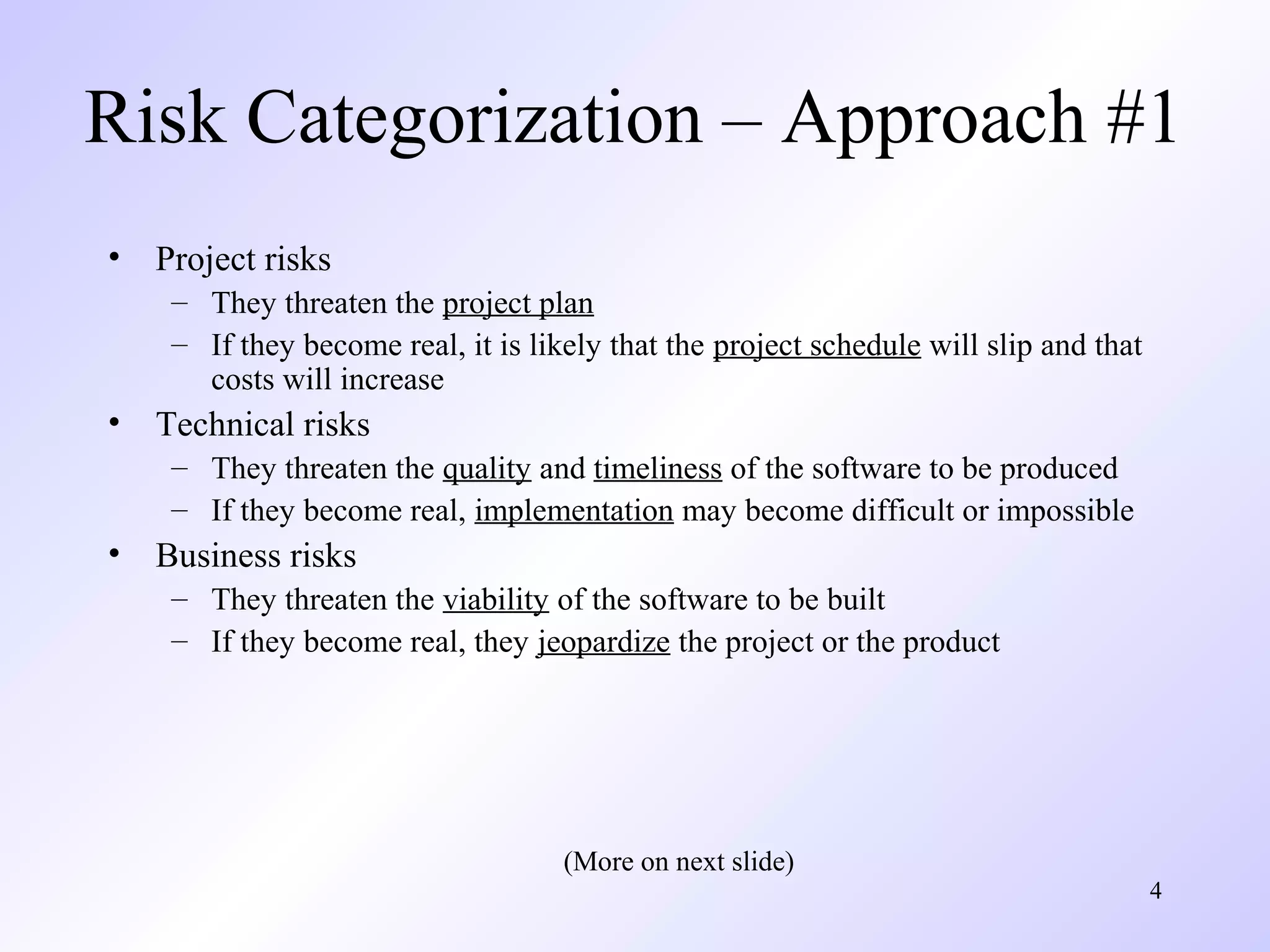 4
Risk Categorization – Approach #1
• Project risks
– They threaten the project plan
– If they become real, it is likely that the project schedule will slip and that
costs will increase
• Technical risks
– They threaten the quality and timeliness of the software to be produced
– If they become real, implementation may become difficult or impossible
• Business risks
– They threaten the viability of the software to be built
– If they become real, they jeopardize the project or the product
(More on next slide)
 