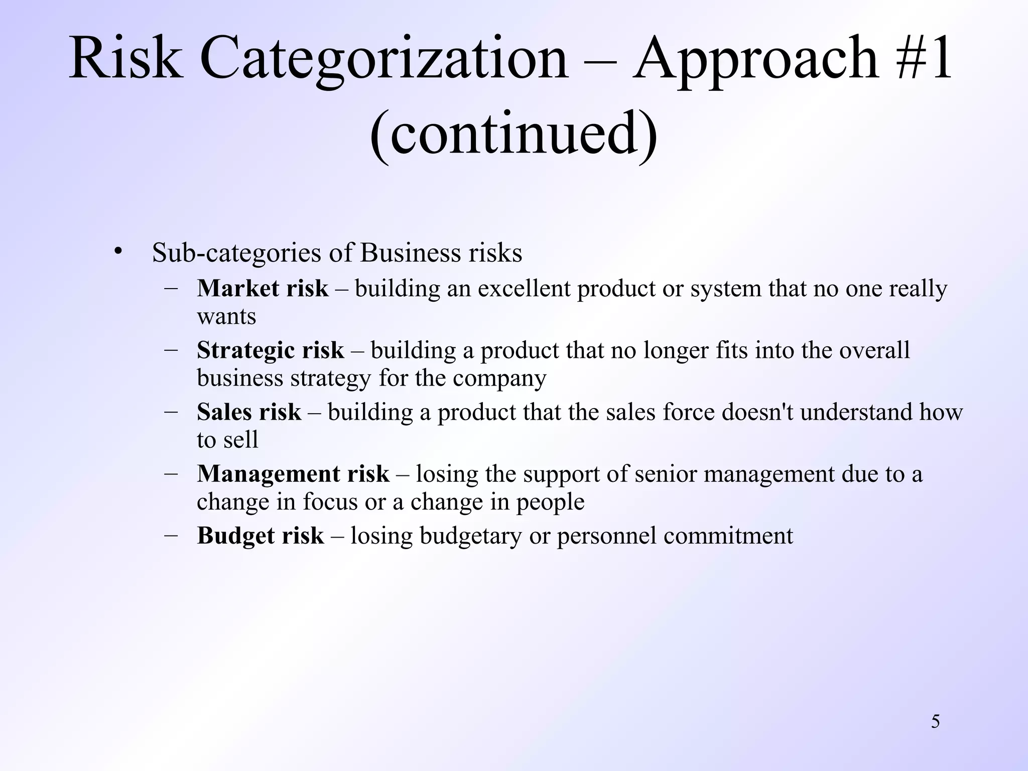 5
Risk Categorization – Approach #1
(continued)
• Sub-categories of Business risks
– Market risk – building an excellent product or system that no one really
wants
– Strategic risk – building a product that no longer fits into the overall
business strategy for the company
– Sales risk – building a product that the sales force doesn't understand how
to sell
– Management risk – losing the support of senior management due to a
change in focus or a change in people
– Budget risk – losing budgetary or personnel commitment
 