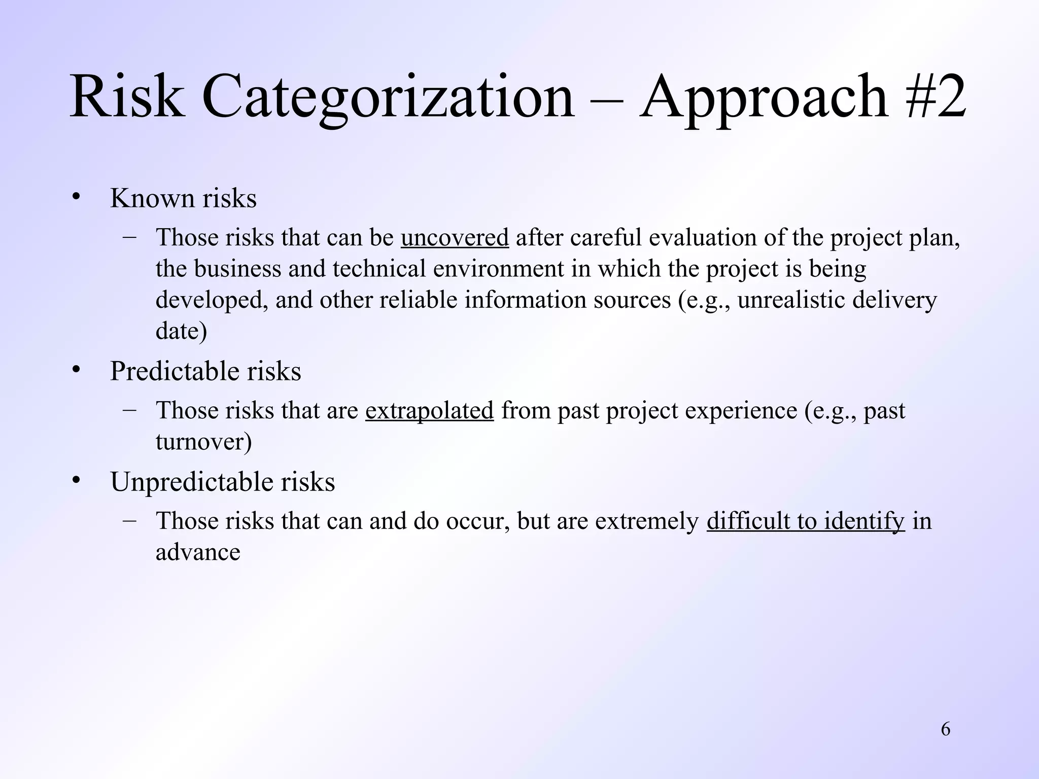 6
Risk Categorization – Approach #2
• Known risks
– Those risks that can be uncovered after careful evaluation of the project plan,
the business and technical environment in which the project is being
developed, and other reliable information sources (e.g., unrealistic delivery
date)
• Predictable risks
– Those risks that are extrapolated from past project experience (e.g., past
turnover)
• Unpredictable risks
– Those risks that can and do occur, but are extremely difficult to identify in
advance
 