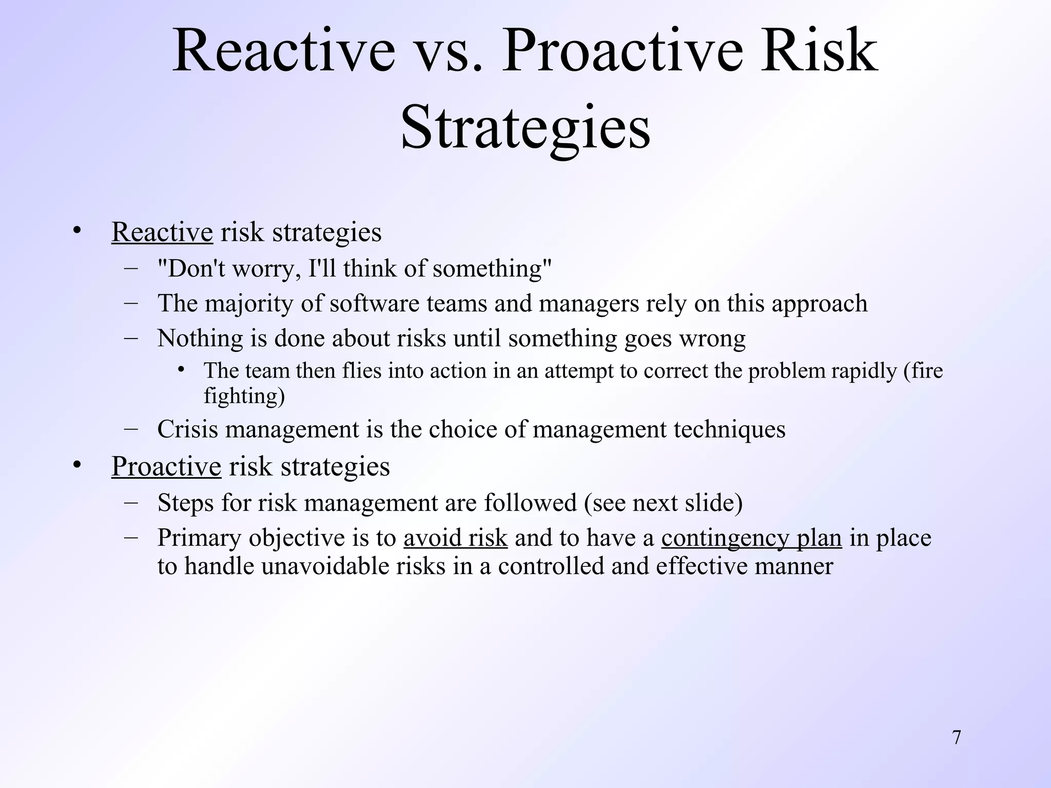 7
Reactive vs. Proactive Risk
Strategies
• Reactive risk strategies
– "Don't worry, I'll think of something"
– The majority of software teams and managers rely on this approach
– Nothing is done about risks until something goes wrong
• The team then flies into action in an attempt to correct the problem rapidly (fire
fighting)
– Crisis management is the choice of management techniques
• Proactive risk strategies
– Steps for risk management are followed (see next slide)
– Primary objective is to avoid risk and to have a contingency plan in place
to handle unavoidable risks in a controlled and effective manner
 