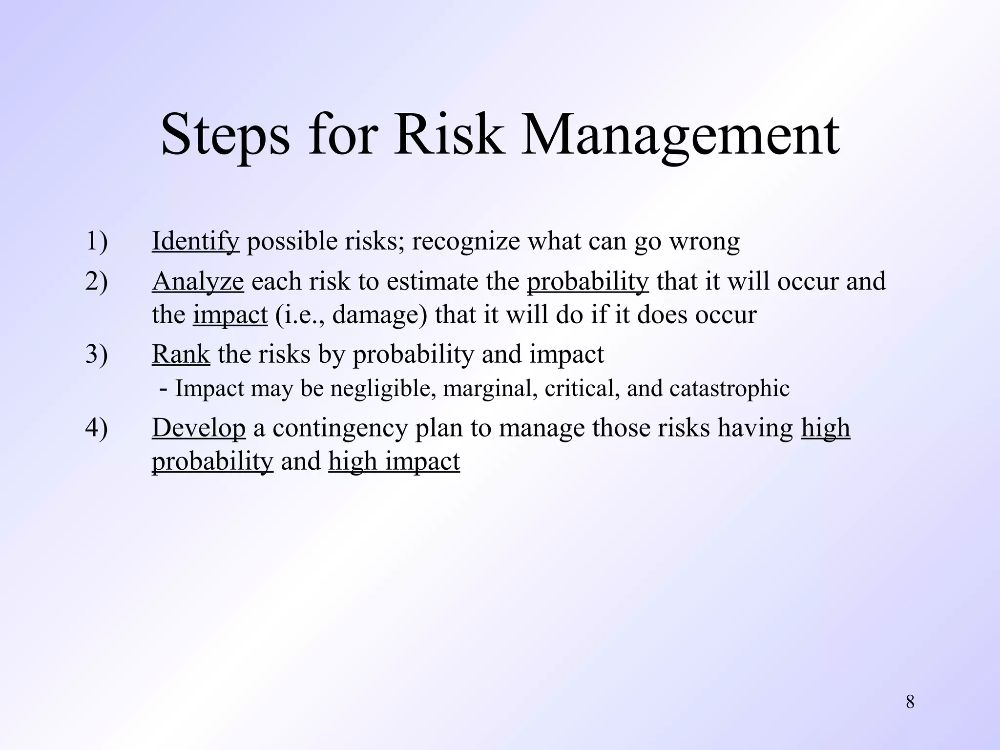 8
Steps for Risk Management
1) Identify possible risks; recognize what can go wrong
2) Analyze each risk to estimate the probability that it will occur and
the impact (i.e., damage) that it will do if it does occur
3) Rank the risks by probability and impact
- Impact may be negligible, marginal, critical, and catastrophic
4) Develop a contingency plan to manage those risks having high
probability and high impact
 