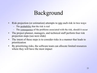 23
Background
• Risk projection (or estimation) attempts to rate each risk in two ways
– The probability that the risk is ...
