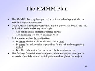33
The RMMM Plan
• The RMMM plan may be a part of the software development plan or
may be a separate document
• Once RMMM ...