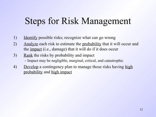 12
Steps for Risk Management
1) Identify possible risks; recognize what can go wrong
2) Analyze each risk to estimate the probability that it will occur and
the impact (i.e., damage) that it will do if it does occur
3) Rank the risks by probability and impact
- Impact may be negligible, marginal, critical, and catastrophic
4) Develop a contingency plan to manage those risks having high
probability and high impact
 