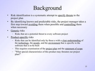 15
Background
• Risk identification is a systematic attempt to specify threats to the
project plan
• By identifying known and predictable risks, the project manager takes a
first step toward avoiding them when possible and controlling them
when necessary
• Generic risks
– Risks that are a potential threat to every software project
• Product-specific risks
– Risks that can be identified only by those a with a clear understanding of
the technology, the people, and the environment that is specific to the
software that is to be built
– This requires examination of the project plan and the statement of scope
– "What special characteristics of this product may threaten our project
plan?"
 