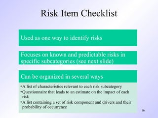 16
Risk Item Checklist
Used as one way to identify risks
Focuses on known and predictable risks in
specific subcategories (see next slide)
Can be organized in several ways
•A list of characteristics relevant to each risk subcategory
•Questionnaire that leads to an estimate on the impact of each
risk
•A list containing a set of risk component and drivers and their
probability of occurrence
 