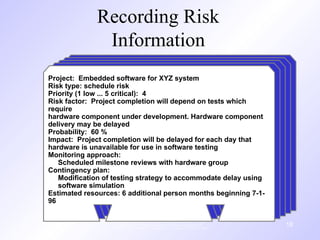 Recording Risk
Information
These courseware materials are to be used in conjunction with Software
Engineering: A Practitioner’s Approach, 6/e and are provided with
permission by R.S. Pressman & Associates, Inc., copyright © 1996, 2001, 2005
18
Project: Embedded software for XYZ system
Risk type: schedule risk
Priority (1 low ... 5 critical): 4
Risk factor: Project completion will depend on tests which
require
hardware component under development. Hardware component
delivery may be delayed
Probability: 60 %
Impact: Project completion will be delayed for each day that
hardware is unavailable for use in software testing
Monitoring approach:
Scheduled milestone reviews with hardware group
Contingency plan:
Modification of testing strategy to accommodate delay using
software simulation
Estimated resources: 6 additional person months beginning 7-1-
96
 