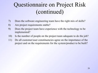 20
Questionnaire on Project Risk
(continued)
7) Does the software engineering team have the right mix of skills?
8) Are project requirements stable?
9) Does the project team have experience with the technology to be
implemented?
10) Is the number of people on the project team adequate to do the job?
11) Do all customer/user constituencies agree on the importance of the
project and on the requirements for the system/product to be built?
 
