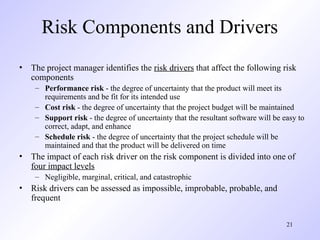 21
Risk Components and Drivers
• The project manager identifies the risk drivers that affect the following risk
components
– Performance risk - the degree of uncertainty that the product will meet its
requirements and be fit for its intended use
– Cost risk - the degree of uncertainty that the project budget will be maintained
– Support risk - the degree of uncertainty that the resultant software will be easy to
correct, adapt, and enhance
– Schedule risk - the degree of uncertainty that the project schedule will be
maintained and that the product will be delivered on time
• The impact of each risk driver on the risk component is divided into one of
four impact levels
– Negligible, marginal, critical, and catastrophic
• Risk drivers can be assessed as impossible, improbable, probable, and
frequent
 