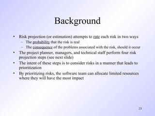 23
Background
• Risk projection (or estimation) attempts to rate each risk in two ways
– The probability that the risk is real
– The consequence of the problems associated with the risk, should it occur
• The project planner, managers, and technical staff perform four risk
projection steps (see next slide)
• The intent of these steps is to consider risks in a manner that leads to
prioritization
• By prioritizing risks, the software team can allocate limited resources
where they will have the most impact
 