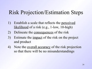 24
Risk Projection/Estimation Steps
1) Establish a scale that reflects the perceived
likelihood of a risk (e.g., 1-low, 10-high)
2) Delineate the consequences of the risk
3) Estimate the impact of the risk on the project
and product
4) Note the overall accuracy of the risk projection
so that there will be no misunderstandings
 