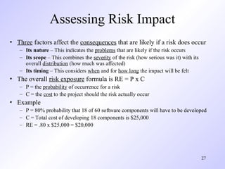 27
Assessing Risk Impact
• Three factors affect the consequences that are likely if a risk does occur
– Its nature – This indicates the problems that are likely if the risk occurs
– Its scope – This combines the severity of the risk (how serious was it) with its
overall distribution (how much was affected)
– Its timing – This considers when and for how long the impact will be felt
• The overall risk exposure formula is RE = P x C
– P = the probability of occurrence for a risk
– C = the cost to the project should the risk actually occur
• Example
– P = 80% probability that 18 of 60 software components will have to be developed
– C = Total cost of developing 18 components is $25,000
– RE = .80 x $25,000 = $20,000
 