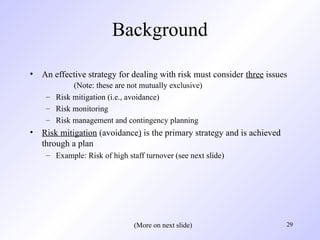 29
Background
• An effective strategy for dealing with risk must consider three issues
(Note: these are not mutually exclusive)
– Risk mitigation (i.e., avoidance)
– Risk monitoring
– Risk management and contingency planning
• Risk mitigation (avoidance) is the primary strategy and is achieved
through a plan
– Example: Risk of high staff turnover (see next slide)
(More on next slide)
 