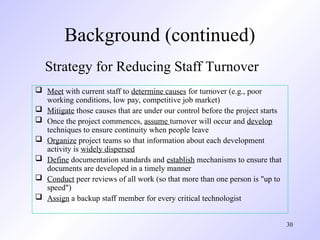 30
 Meet with current staff to determine causes for turnover (e.g., poor
working conditions, low pay, competitive job market)
 Mitigate those causes that are under our control before the project starts
 Once the project commences, assume turnover will occur and develop
techniques to ensure continuity when people leave
 Organize project teams so that information about each development
activity is widely dispersed
 Define documentation standards and establish mechanisms to ensure that
documents are developed in a timely manner
 Conduct peer reviews of all work (so that more than one person is "up to
speed")
 Assign a backup staff member for every critical technologist
Strategy for Reducing Staff Turnover
Background (continued)
 