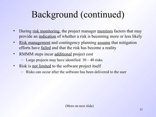 31
Background (continued)
• During risk monitoring, the project manager monitors factors that may
provide an indication of whether a risk is becoming more or less likely
• Risk management and contingency planning assume that mitigation
efforts have failed and that the risk has become a reality
• RMMM steps incur additional project cost
– Large projects may have identified 30 – 40 risks
• Risk is not limited to the software project itself
– Risks can occur after the software has been delivered to the user
(More on next slide)
 