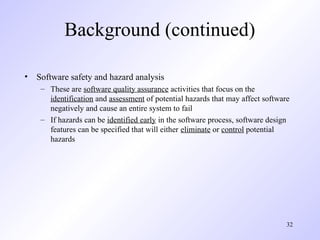32
Background (continued)
• Software safety and hazard analysis
– These are software quality assurance activities that focus on the
identification and assessment of potential hazards that may affect software
negatively and cause an entire system to fail
– If hazards can be identified early in the software process, software design
features can be specified that will either eliminate or control potential
hazards
 