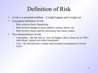 6
Definition of Risk
• A risk is a potential problem – it might happen and it might not
• Conceptual definition of risk
– Risk concerns future happenings
– Risk involves change in mind, opinion, actions, places, etc.
– Risk involves choice and the uncertainty that choice entails
• Two characteristics of risk
– Uncertainty – the risk may or may not happen, that is, there are no 100%
risks (those, instead, are called constraints)
– Loss – the risk becomes a reality and unwanted consequences or losses
occur
 
