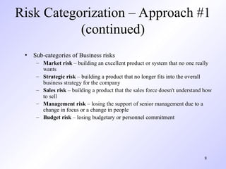 8
Risk Categorization – Approach #1
(continued)
• Sub-categories of Business risks
– Market risk – building an excellent product or system that no one really
wants
– Strategic risk – building a product that no longer fits into the overall
business strategy for the company
– Sales risk – building a product that the sales force doesn't understand how
to sell
– Management risk – losing the support of senior management due to a
change in focus or a change in people
– Budget risk – losing budgetary or personnel commitment
 