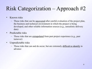 9
Risk Categorization – Approach #2
• Known risks
– Those risks that can be uncovered after careful evaluation of the project plan,
the business and technical environment in which the project is being
developed, and other reliable information sources (e.g., unrealistic delivery
date)
• Predictable risks
– Those risks that are extrapolated from past project experience (e.g., past
turnover)
• Unpredictable risks
– Those risks that can and do occur, but are extremely difficult to identify in
advance
 