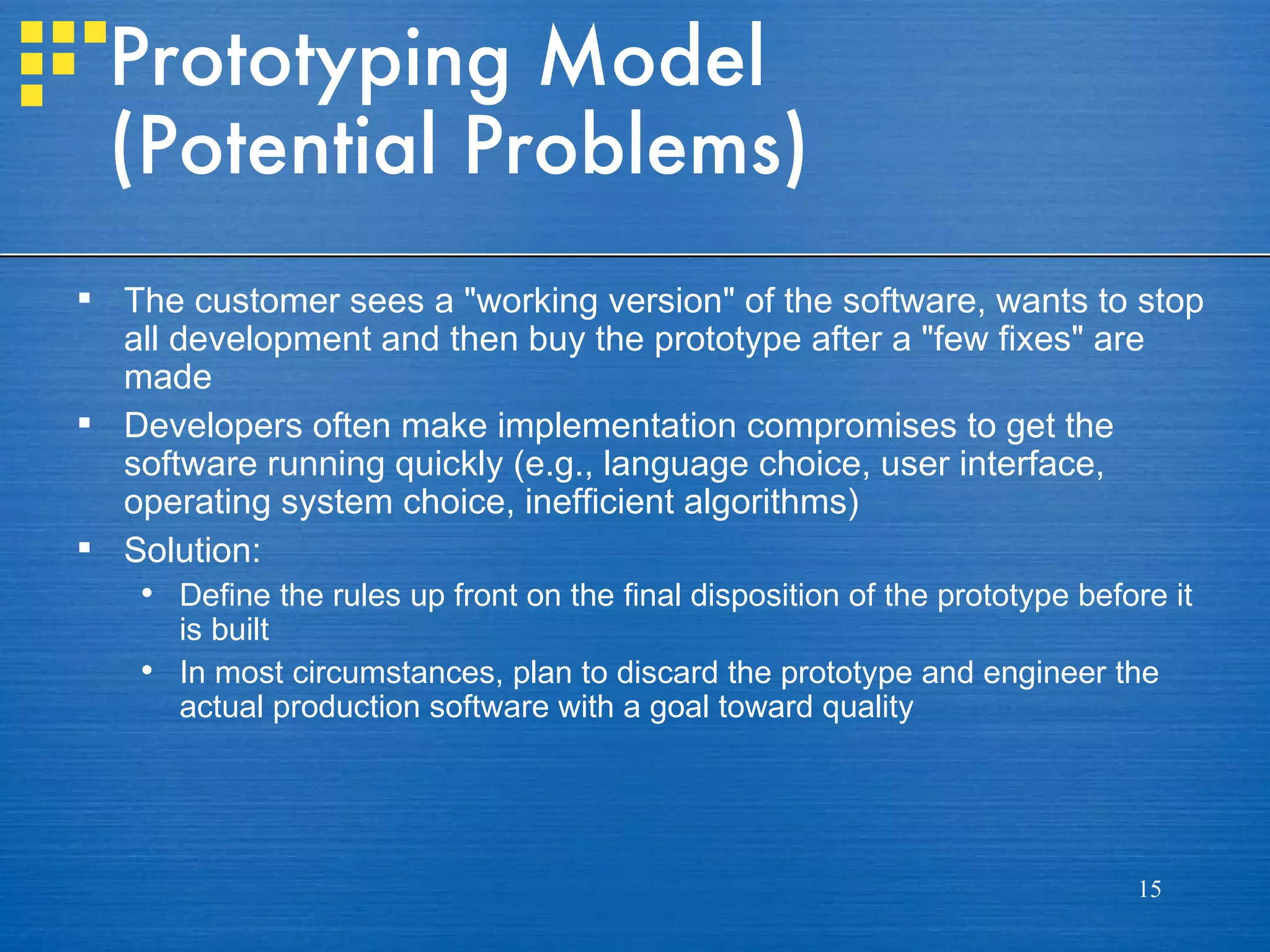 Prototyping Model
 (Potential Problems)
 The customer sees a "working version" of the software, wants to stop
  all development and then buy the prototype after a "few fixes" are
  made
 Developers often make implementation compromises to get the
  software running quickly (e.g., language choice, user interface,
  operating system choice, inefficient algorithms)
 Solution:
    Define the rules up front on the final disposition of the prototype before it
     is built
    In most circumstances, plan to discard the prototype and engineer the
     actual production software with a goal toward quality




                                                                             15
 