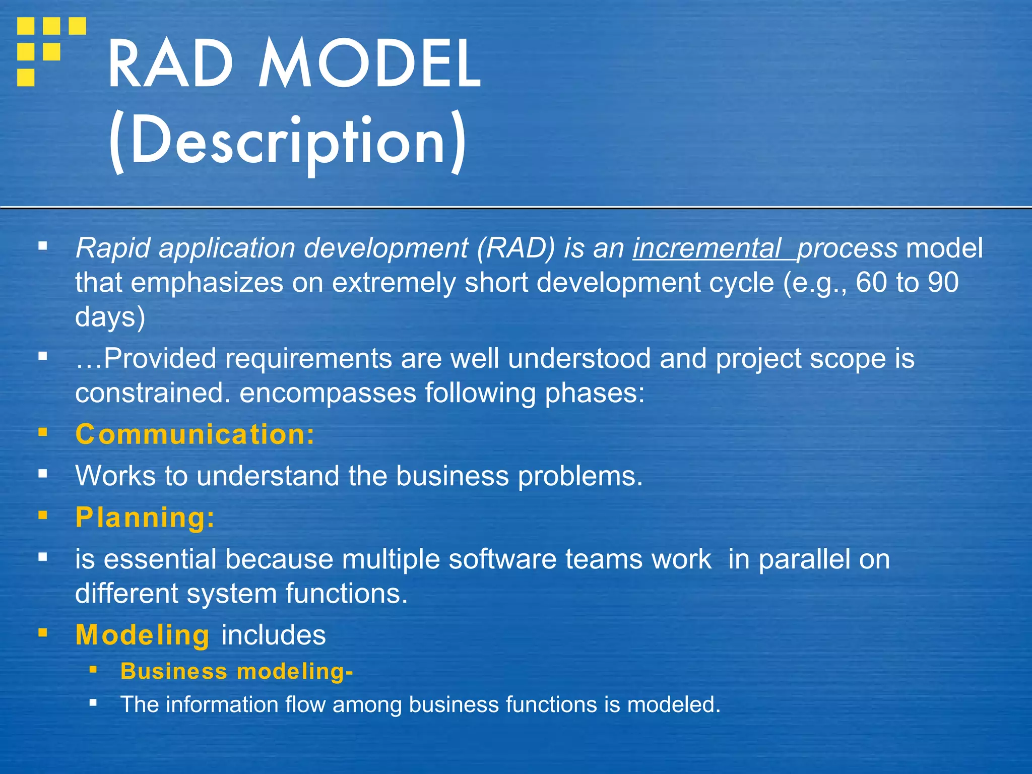 RAD MODEL
     (Description)
 Rapid application development (RAD) is an incremental process model
  that emphasizes on extremely short development cycle (e.g., 60 to 90
  days)
 …Provided requirements are well understood and project scope is
  constrained. encompasses following phases:
 Communication:
 Works to understand the business problems.
 Planning:
 is essential because multiple software teams work in parallel on
  different system functions.
 Modeling includes
    Business modeling-
    The information flow among business functions is modeled.
 