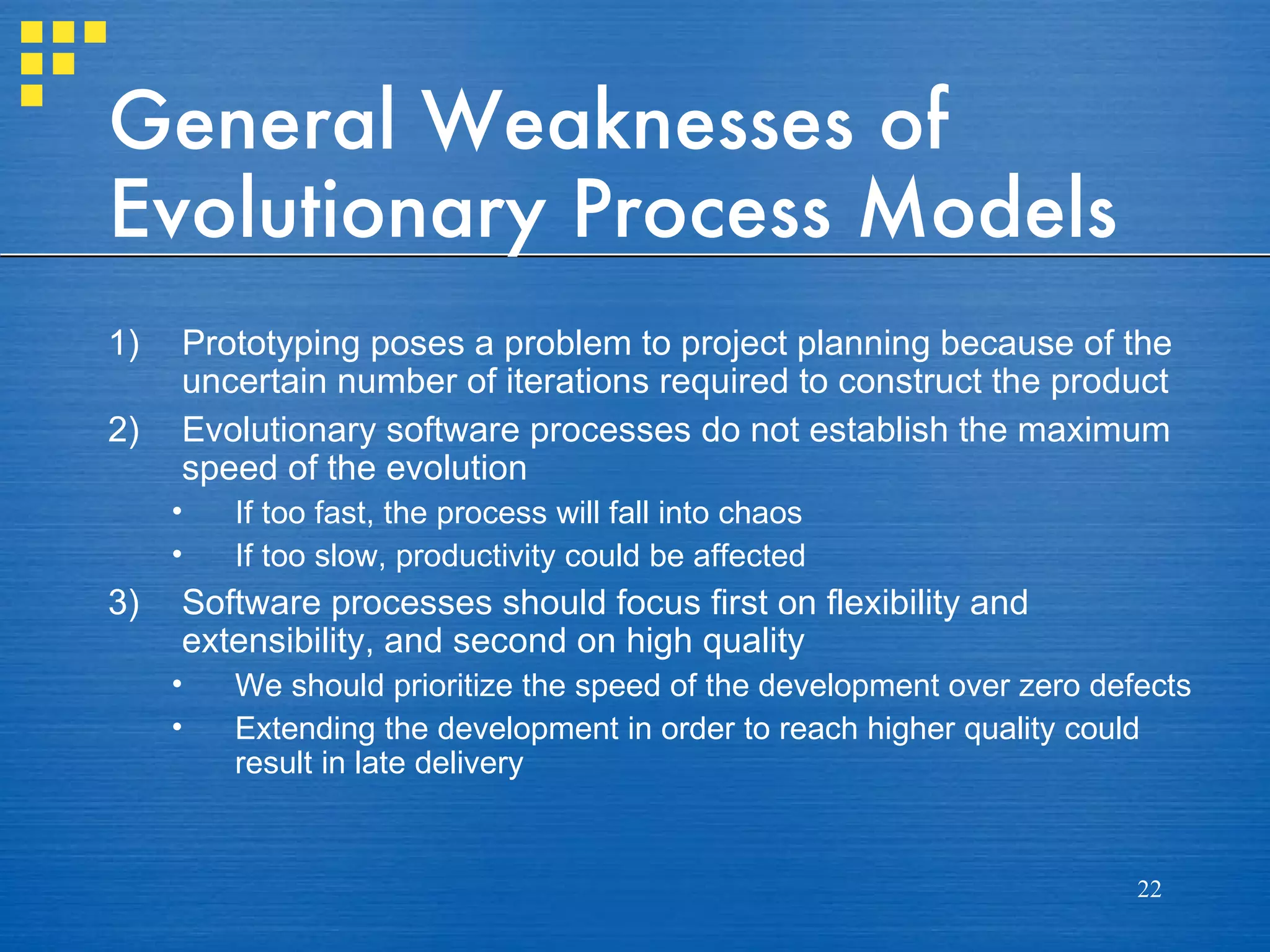 General Weaknesses of
Evolutionary Process Models
1)   Prototyping poses a problem to project planning because of the
     uncertain number of iterations required to construct the product
2)   Evolutionary software processes do not establish the maximum
     speed of the evolution
     •   If too fast, the process will fall into chaos
     •   If too slow, productivity could be affected
3)   Software processes should focus first on flexibility and
     extensibility, and second on high quality
     •   We should prioritize the speed of the development over zero defects
     •   Extending the development in order to reach higher quality could
         result in late delivery


                                                                        22
 