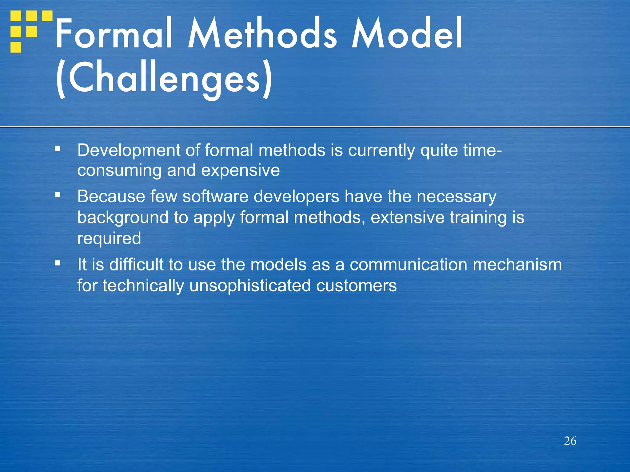 Formal Methods Model
(Challenges)
 Development of formal methods is currently quite time-
  consuming and expensive
 Because few software developers have the necessary
  background to apply formal methods, extensive training is
  required
 It is difficult to use the models as a communication mechanism
  for technically unsophisticated customers




                                                                   26
 