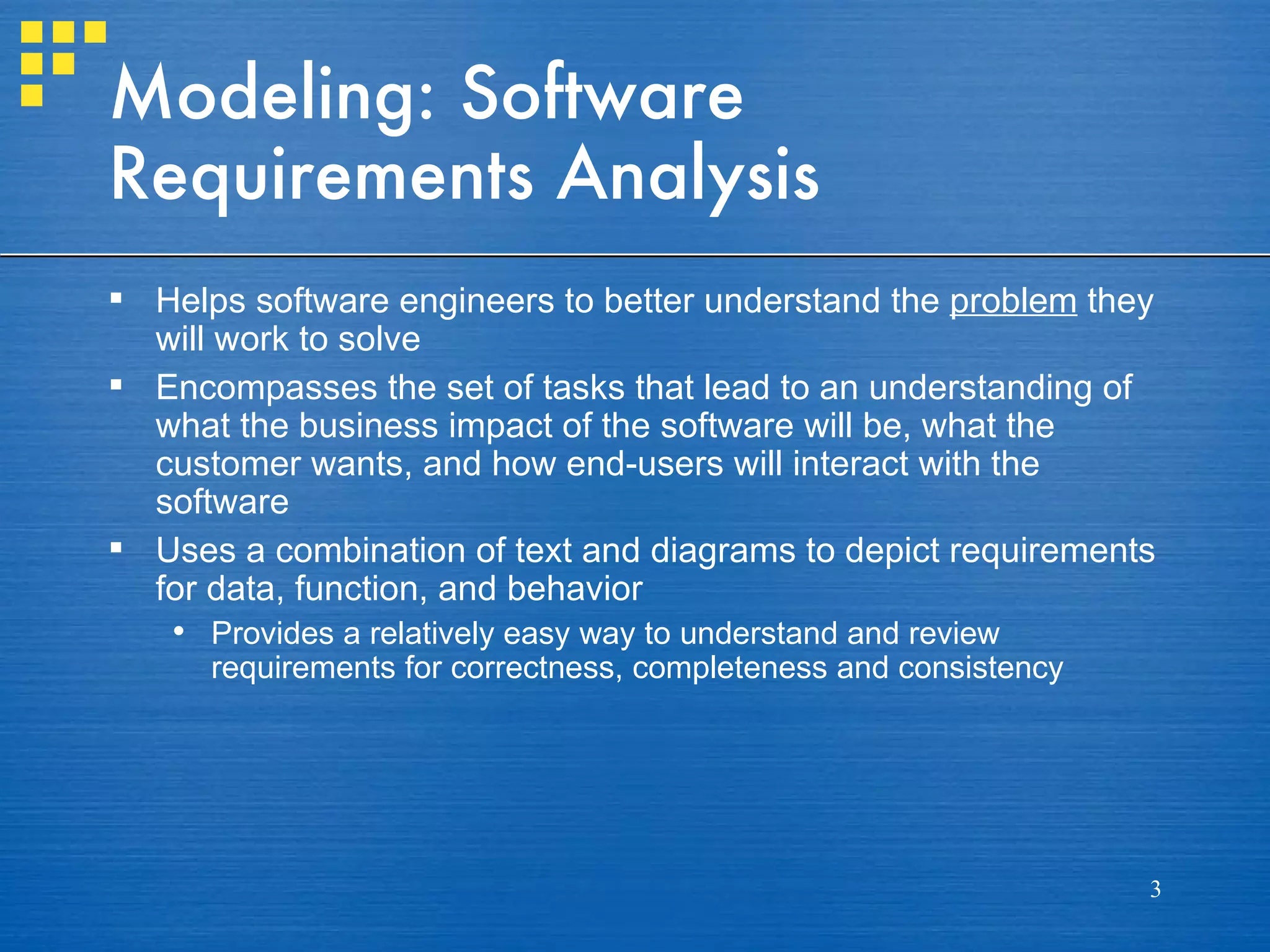 Modeling: Software
Requirements Analysis
 Helps software engineers to better understand the problem they
  will work to solve
 Encompasses the set of tasks that lead to an understanding of
  what the business impact of the software will be, what the
  customer wants, and how end-users will interact with the
  software
 Uses a combination of text and diagrams to depict requirements
  for data, function, and behavior
    Provides a relatively easy way to understand and review
     requirements for correctness, completeness and consistency




                                                                  3
 