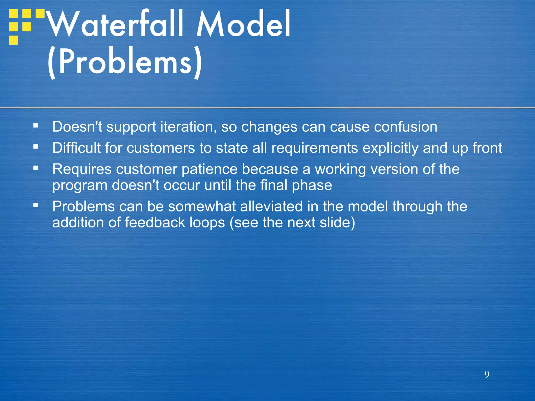 Waterfall Model
  (Problems)
 Doesn't support iteration, so changes can cause confusion
 Difficult for customers to state all requirements explicitly and up front
 Requires customer patience because a working version of the
  program doesn't occur until the final phase
 Problems can be somewhat alleviated in the model through the
  addition of feedback loops (see the next slide)




                                                                        9
 