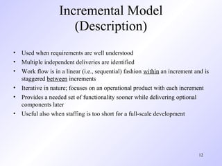Incremental Model
                     (Description)
• Used when requirements are well understood
• Multiple independent deliveries are identified
• Work flow is in a linear (i.e., sequential) fashion within an increment and is
  staggered between increments
• Iterative in nature; focuses on an operational product with each increment
• Provides a needed set of functionality sooner while delivering optional
  components later
• Useful also when staffing is too short for a full-scale development




                                                                           12
 