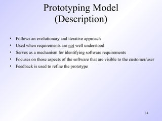 Prototyping Model
                    (Description)
• Follows an evolutionary and iterative approach
• Used when requirements are not well understood
• Serves as a mechanism for identifying software requirements
• Focuses on those aspects of the software that are visible to the customer/user
• Feedback is used to refine the prototype




                                                                          14
 