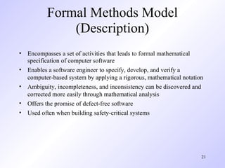 Formal Methods Model
              (Description)
• Encompasses a set of activities that leads to formal mathematical
  specification of computer software
• Enables a software engineer to specify, develop, and verify a
  computer-based system by applying a rigorous, mathematical notation
• Ambiguity, incompleteness, and inconsistency can be discovered and
  corrected more easily through mathematical analysis
• Offers the promise of defect-free software
• Used often when building safety-critical systems




                                                                    21
 