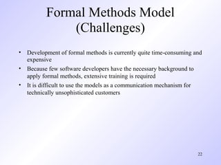 Formal Methods Model
              (Challenges)
• Development of formal methods is currently quite time-consuming and
  expensive
• Because few software developers have the necessary background to
  apply formal methods, extensive training is required
• It is difficult to use the models as a communication mechanism for
  technically unsophisticated customers




                                                                   22
 
